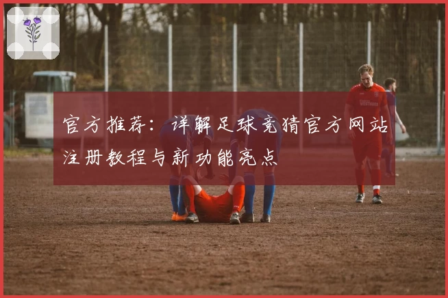 官方推荐：详解足球竞猜官方网站注册教程与新功能亮点