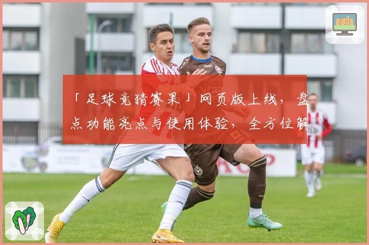 「足球竞猜赛果」网页版上线，盘点功能亮点与使用体验，全方位解析实用技巧