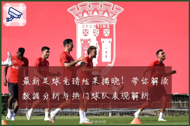 最新足球竞猜结果揭晓！带你解读数据分析与热门球队表现解析