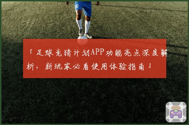 「足球竞猜计划APP功能亮点深度解析，新玩家必看使用体验指南」